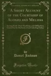 A Short Account of the Courtship of Alonzo and Melissa: Setting Forth Their Hardships and Difficulties, Caused by the Barbarity of an Unfeeling Father (Classic Reprint)