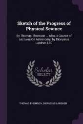 Sketch of the Progress of Physical Science: By Thomas Thomson ... Also, a Course of Lectures On Astronomy, by Dionysius Lardner, Ll.D
