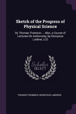 Sketch of the Progress of Physical Science: By Thomas Thomson ... Also, a Course of Lectures On Astronomy, by Dionysius Lardner, Ll.D