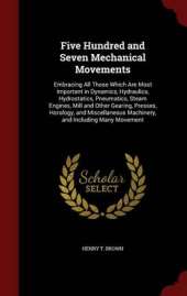 Five Hundred and Seven Mechanical Movements: Embracing All Those Which Are Most Important in Dynamics, Hydraulics, Hydrostatics, Pneumatics, Steam Engines, Mill and Other Gearing, Presses, Horology, and Miscellaneous Machinery, and Including Many Movement