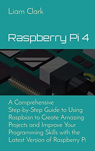 Raspberry Pi 4: A Comprehensive Step-by-Step Guide to Using Raspbian to Create Amazing Projects and Improve Your Programming Skills with the Latest Version of Raspberry Pi