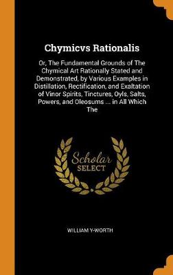 Chymicvs Rationalis: Or, the Fundamental Grounds of the Chymical Art Rationally Stated and Demonstrated, by Various Examples in Distillation, Rectification, and Exaltation of Vinor Spirits, Tinctures, Oyls, Salts, Powers, and Oleosums ... in All Which the