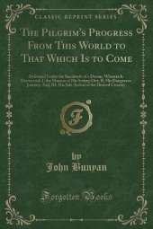 The Pilgrim's Progress From This World to That Which Is to Come: Delivered Under the Similitude of a Dream, Wherein Is Discovered, I, the Manner of His Setting Out; II, His Dangerous Journey; And, III, His Safe Arrival at the Desired Country