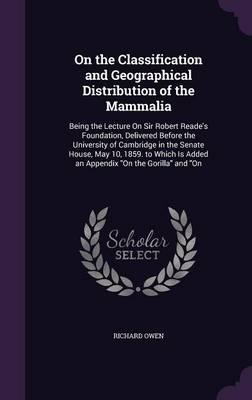 On the Classification and Geographical Distribution of the Mammalia: Being the Lecture on Sir Robert Reade's Foundation, Delivered Before the University of Cambridge in the Senate House, May 10, 1859. to Which Is Added an Appendix on the Gorilla and on