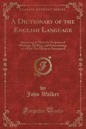 A Dictionary of the English Language: Answering at Once the Purposes of Rhyming, Spelling, and Pronouncing, on a Plan Not Hitherto Attempted (Classic Reprint)