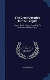 The Great Question for the People!: Essays on the Elective Franchise; Or, Who Has the Right to Vote?
