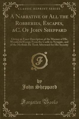 A Narrative of All the Robberies, Escapes, &C. Of John Sheppard: Giving an Exact Description of the Manner of His Wonderful Escape From the Castle in Newgate, and of the Methods He Took Afterward for His Security (Classic Reprint)