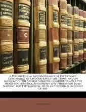 A Philosophical and Mathematical Dictionary: Containing an Explanation of the Terms, and an Account of the Several Subjects, Comprised Under the Heads Mathemetics, Astronomy, and Philosophy Both Natural and Experimental; with an Historical Account of the