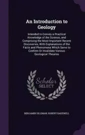 An Introduction to Geology: Intended to Convey a Practical Knowledge of the Science, and Comprising the Most Important Recent Discoveries, with Explanations of the Facts and Phenomena Which Serve to Confirm or Invalidate Various Geological Theories