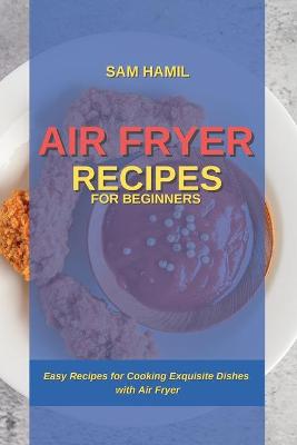 Air Fryer Recipes for Beginners: Easy Recipes for Cooking Exquisite Dishes with Air Fryer