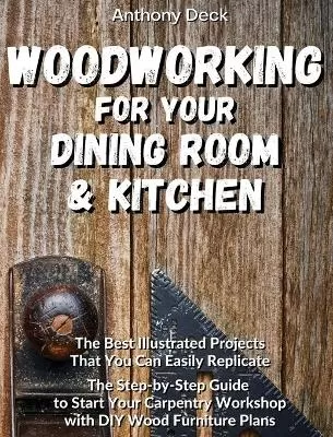 Woodworking for Your Dining Room and Kitchen: The Best Illustrated Projects That You Can Easily Replicate, The Step-by-Step Guide to Start Your Carpentry Workshop with DIY Wood Furniture Plans