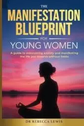 The Manifestation Blueprint for Young Women: A Guide to Overcoming Anxiety and Manifesting the Life You Deserve without Limits