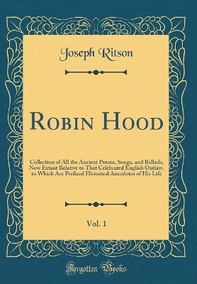 Robin Hood, Vol. 1: Collection of All the Ancient Poems, Songs, and Ballads, Now Extant Relative to That Celebrated English Outlaw, to Which Are Prefixed Historical Anecdotes of His Life (Classic Reprint)
