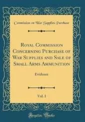 Royal Commission Concerning Purchase of War Supplies and Sale of Small Arms Ammunition, Vol. 1: Evidence (Classic Reprint)