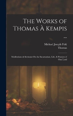 The Works of Thomas À Kempis ...: Meditations & Sermons On the Incarnation, Life, & Passion of Our Lord