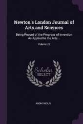 Newton's London Journal of Arts and Sciences: Being Record of the Progress of Invention As Applied to the Arts...; Volume 29