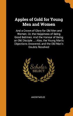 Apples of Gold for Young Men and Women: And a Crown of Glory for Old Men and Women. Or, the Happiness of Being Good Betimes: And the Honour of Being an Old Disciple ...: Also, the Young Man's Objections Answered, and the Old Man's Doubts Resolved
