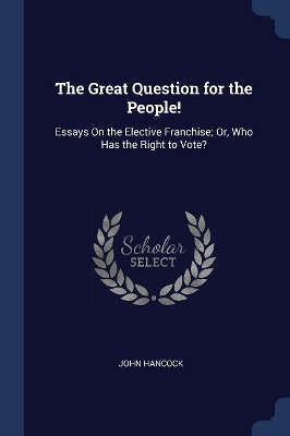 The Great Question for the People!: Essays On the Elective Franchise; Or, Who Has the Right to Vote?