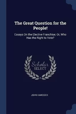 The Great Question for the People!: Essays On the Elective Franchise; Or, Who Has the Right to Vote?
