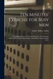 Ten Minutes' Exercise for Busy Men: A Complete Course in Physical Education: Five Separate Courses, Free Work, Chest Weights, Dumb Bells, Wands, Indian Clubs