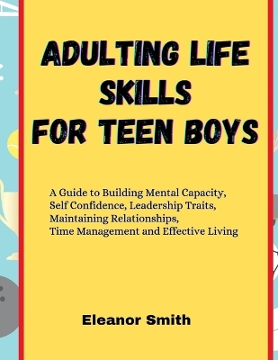 Adulting Life Skills for Teen Boys: A Guide to Building Mental Capacity, Self Confidence, Leadership Traits, Maintaining Relationships, Time Management and Effective Living