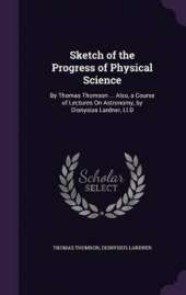 Sketch of the Progress of Physical Science: By Thomas Thomson ... Also, a Course of Lectures On Astronomy, by Dionysius Lardner, Ll.D
