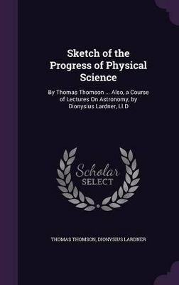 Sketch of the Progress of Physical Science: By Thomas Thomson ... Also, a Course of Lectures On Astronomy, by Dionysius Lardner, Ll.D
