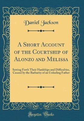 A Short Account of the Courtship of Alonzo and Melissa: Setting Forth Their Hardships and Difficulties, Caused by the Barbarity of an Unfeeling Father (Classic Reprint)