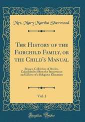 The History of the Fairchild Family, or the Child's Manual, Vol. 1: Being a Collection of Stories, Calculated to Show the Importance and Effects of a Religious Education (Classic Reprint)