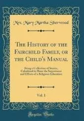 The History of the Fairchild Family, or the Child's Manual, Vol. 1: Being a Collection of Stories, Calculated to Show the Importance and Effects of a Religious Education (Classic Reprint)