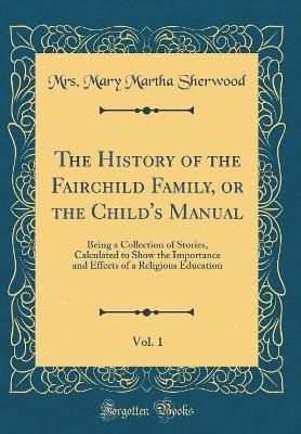 The History of the Fairchild Family, or the Child's Manual, Vol. 1: Being a Collection of Stories, Calculated to Show the Importance and Effects of a Religious Education (Classic Reprint)