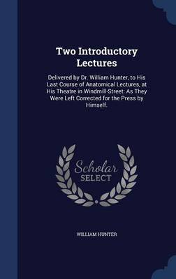 Two Introductory Lectures: Delivered by Dr. William Hunter, to His Last Course of Anatomical Lectures, at His Theatre in Windmill-Street: As They Were Left Corrected for the Press by Himself.