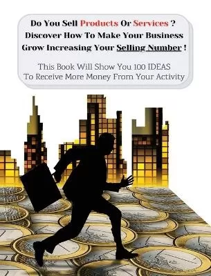 Do You Sell Products Or Services ? This Book Will Show You 100 Ideas To Receive More Money From Your Activity: Discover How To Make Your Business Grow Increasing Your Selling Number (You Will Find 3 Manuscripts As Bonus Inside This Book!)