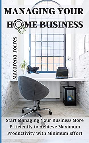 Managing Your Home Business: Start Managing Your Business More Efficiently to Achieve Maximum Productivity with Minimum Effort