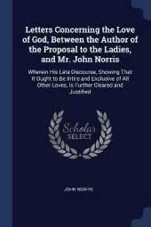 Letters Concerning the Love of God, Between the Author of the Proposal to the Ladies, and Mr. John Norris: Wherein His Late Discourse, Showing That It Ought to Be Intire and Exclusive of All Other Loves, Is Further Cleared and Justified