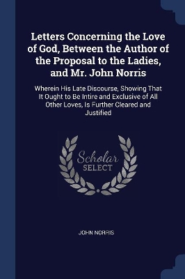 Letters Concerning the Love of God, Between the Author of the Proposal to the Ladies, and Mr. John Norris: Wherein His Late Discourse, Showing That It Ought to Be Intire and Exclusive of All Other Loves, Is Further Cleared and Justified