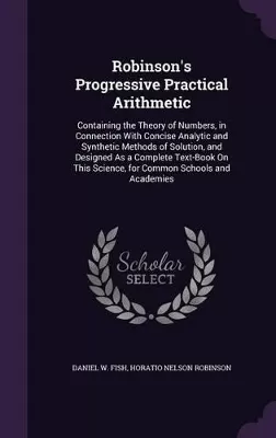 Robinson's Progressive Practical Arithmetic: Containing the Theory of Numbers, in Connection With Concise Analytic and Synthetic Methods of Solution, and Designed As a Complete Text-Book On This Science, for Common Schools and Academies