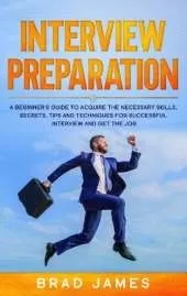 Interview Preparation: A Beginner's Guide to Acquire the Necessary Skills, Secrets, Tips and Techniques for Successful Interview and Get the Job