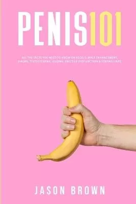 Penis 101 - All The Facts You Need To Know On Kegels, Male Enhancement, Viagra, Testosterone, Jelqing, Erectile Dysfunction & Staying Hard