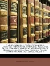 Ferguson's Lectures On Select Subjects in Mechanics, Hydrostatics, Hydraulics, Pneumatics, Optics, Geography, Astronomy and Dialing: With Notes and an Appendix Adapted to the Present State of the Arts and Sciences, Volume 1