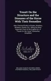 Youatt On the Structure and the Diseases of the Horse With Their Remedies: Also, Practical Rules to Buyers, Breeders, Breakers, Smiths, Etc., Being the Most Important Parts of the English Ed. of "Youatt On the Horse" Somewhat Simplified