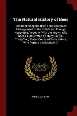 The Natural History of Bees: Comprehending the Uses and Economical Management of the British and Foreign Honey-Bee; Together with the Known Wild Species. Illustrated by Thirty-Six [I.E. Thirty-Two] Plates Coloured from Nature, with Portrait and Memoir of