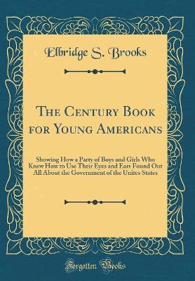 The Century Book for Young Americans: Showing How a Party of Boys and Girls Who Knew How to Use Their Eyes and Ears Found Out All About the Government of the Unites States (Classic Reprint)