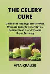 The Celery Cure: Unlock the Healing Secrets of the Ultimate Super Juice for Detox, Radiant Health, and Chronic Illness Recovery