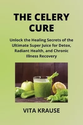 The Celery Cure: Unlock the Healing Secrets of the Ultimate Super Juice for Detox, Radiant Health, and Chronic Illness Recovery