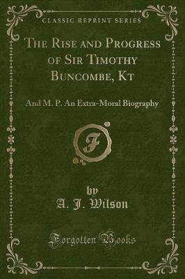 The Rise and Progress of Sir Timothy Buncombe, Kt: And M. P. An Extra-Moral Biography (Classic Reprint)