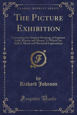 The Picture Exhibition: Containing the Original Drawings of Eighteen Little Masters and Misses; To Which Are Added, Moral and Historical Explanations (Classic Reprint)