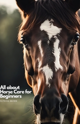 All about Horse Care for Beginners: Step by Step All You Need to Know about Horse and How You Take Care of It