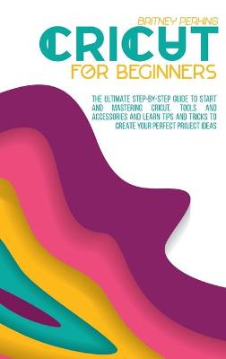 Cricut for Beginners: The Ultimate Step-by-Step Guide To Start and Mastering Cricut, Tools and Accessories and Learn Tips and Tricks to Create Your Perfect Project Ideas