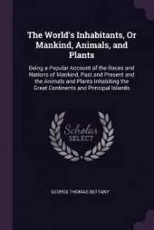The World's Inhabitants, Or Mankind, Animals, and Plants: Being a Popular Account of the Races and Nations of Mankind, Past and Present and the Animals and Plants Inhabiting the Great Continents and Principal Islands